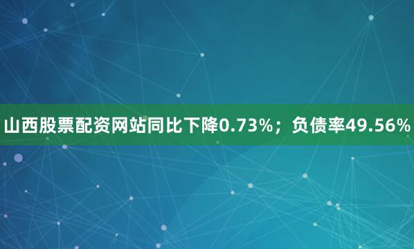 山西股票配资网站同比下降0.73%；负债率49.56%