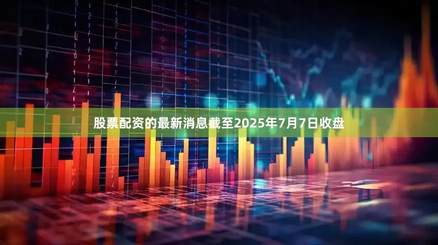 股票配资的最新消息截至2025年7月7日收盘