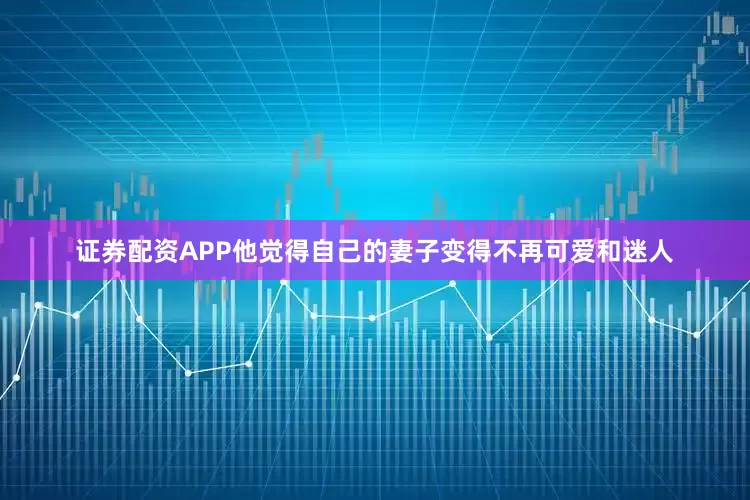 证券配资APP他觉得自己的妻子变得不再可爱和迷人