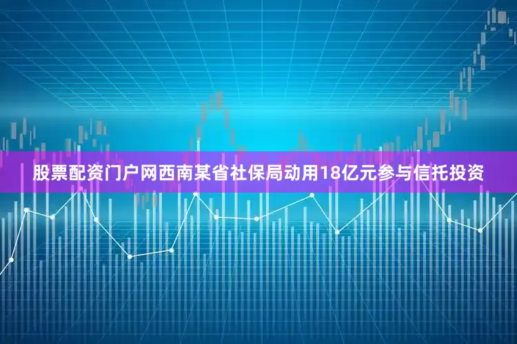 股票配资门户网西南某省社保局动用18亿元参与信托投资