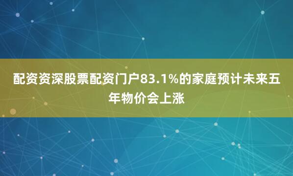 配资资深股票配资门户83.1%的家庭预计未来五年物价会上涨