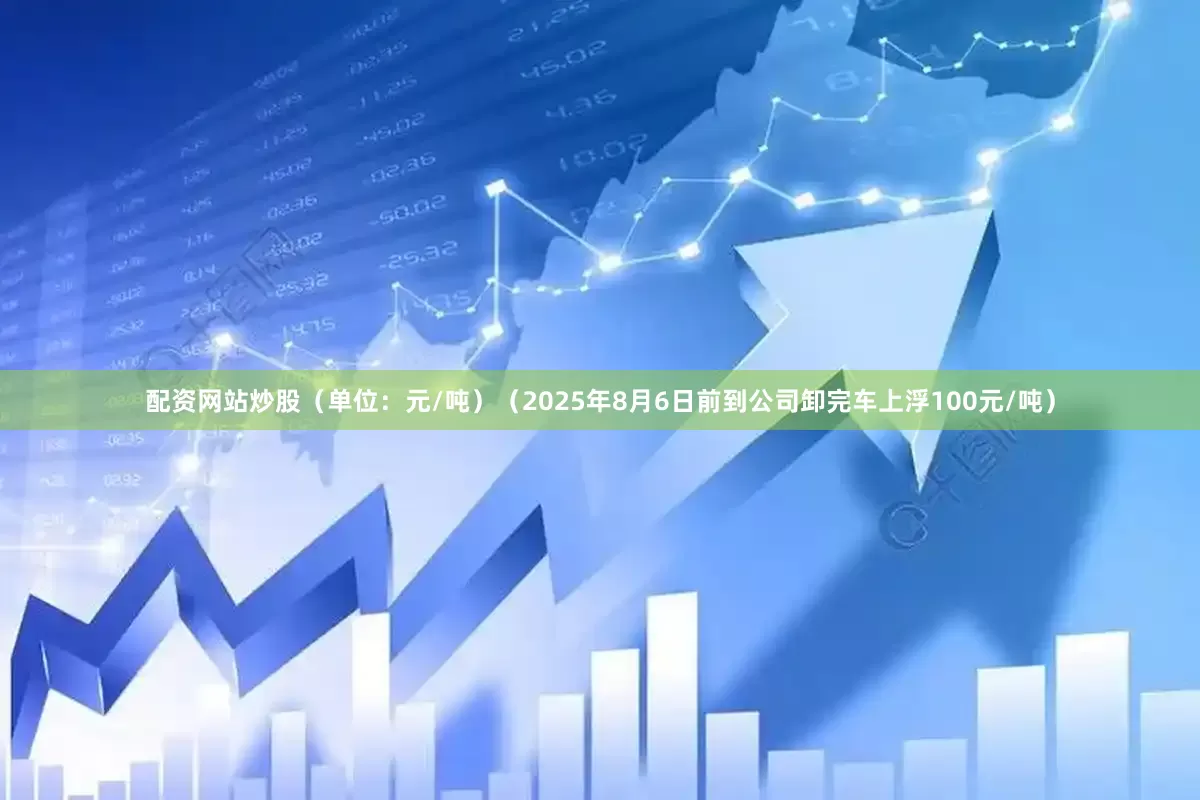 配资网站炒股（单位：元/吨）（2025年8月6日前到公司卸完车上浮100元/吨）