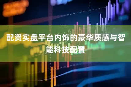 配资实盘平台内饰的豪华质感与智能科技配置
