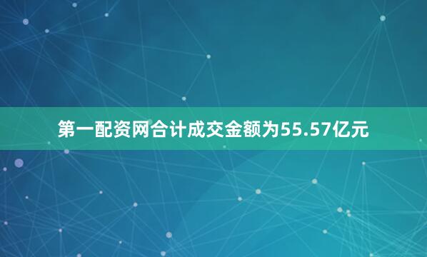 第一配资网合计成交金额为55.57亿元