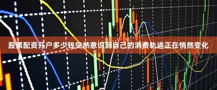 股票配资开户多少钱突然意识到自己的消费轨迹正在悄然变化